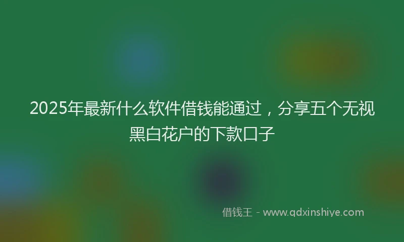 2025年最新什么软件借钱能通过，分享五个无视黑白花户的下款口子