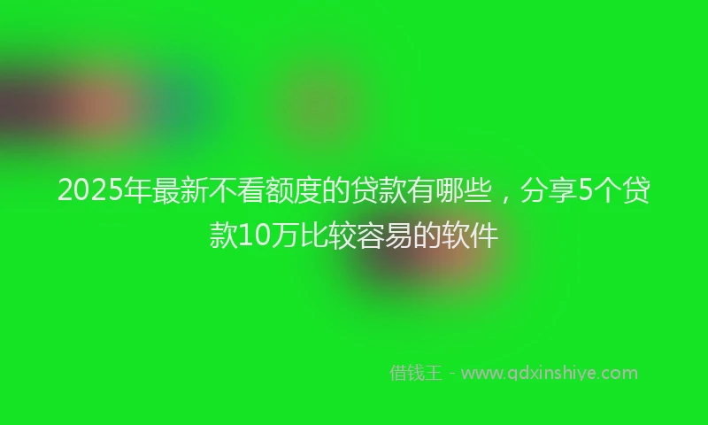 2025年最新不看额度的贷款有哪些，分享5个贷款10万比较容易的软件
