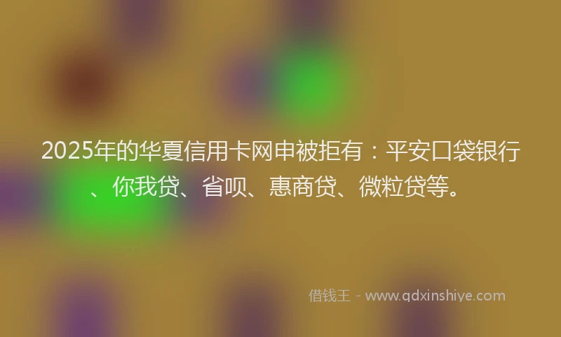 2025年的华夏信用卡网申被拒有：平安口袋银行、你我贷、省呗、惠商贷、微粒贷等。