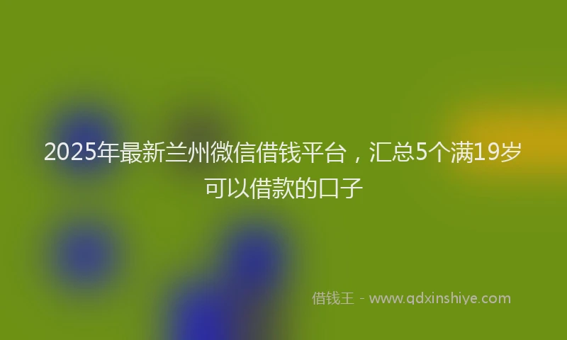 2025年最新兰州微信借钱平台，汇总5个满19岁可以借款的口子