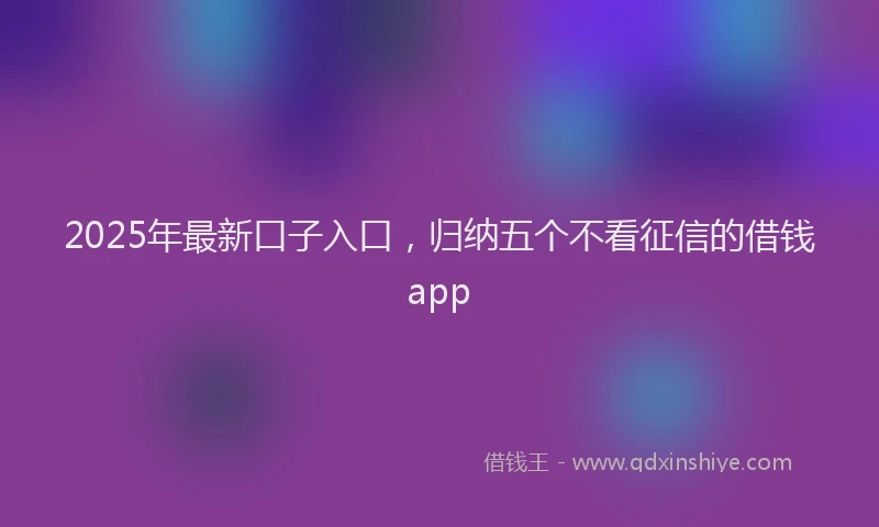 2025年最新口子入口，归纳五个不看征信的借钱app