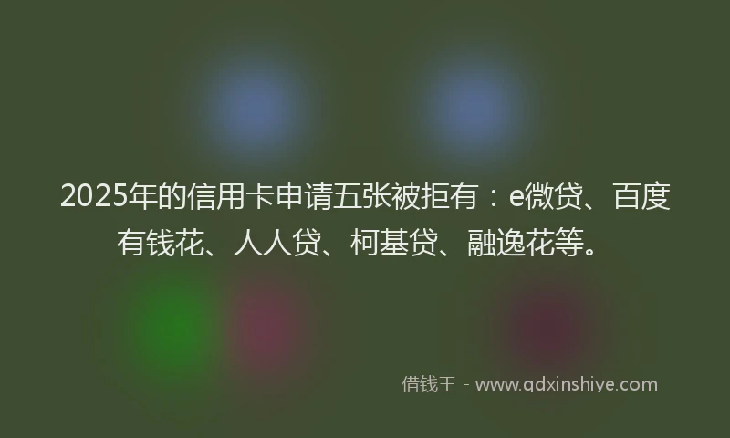 2025年的信用卡申请五张被拒有：e微贷、百度有钱花、人人贷、柯基贷、融逸花等。