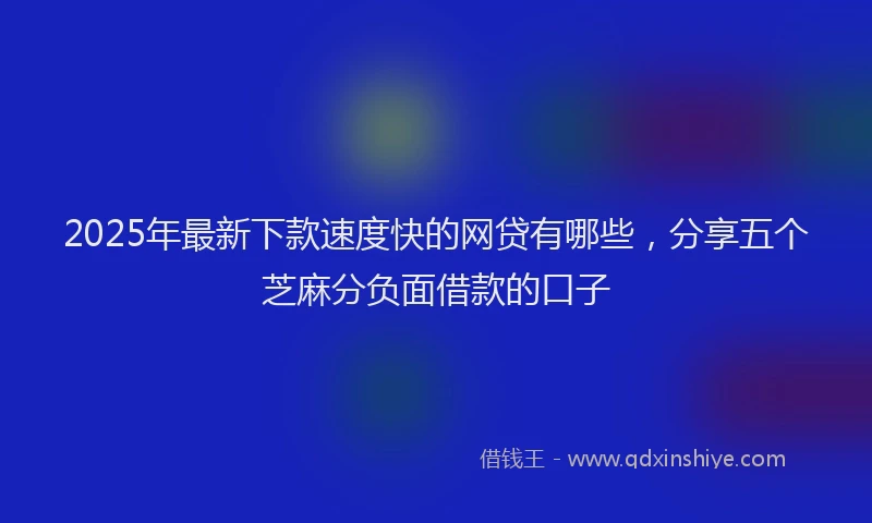 2025年最新下款速度快的网贷有哪些，分享五个芝麻分负面借款的口子