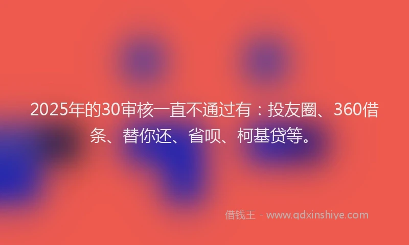 2025年的30审核一直不通过有：投友圈、360借条、替你还、省呗、柯基贷等。