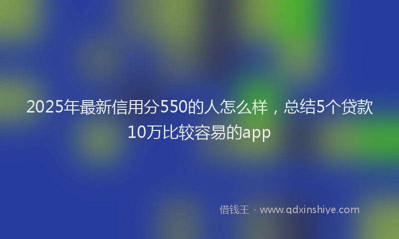 2025年最新信用分550的人怎么样，总结5个贷款10万比较容易的app