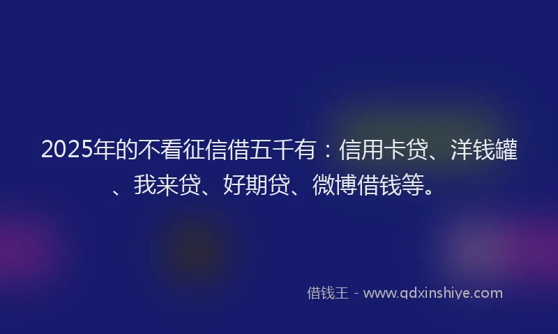 2025年的不看征信借五千有：信用卡贷、洋钱罐、我来贷、好期贷、微博借钱等。