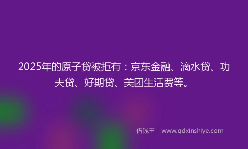 2025年的原子贷被拒有：京东金融、滴水贷、功夫贷、好期贷、美团生活费等。
