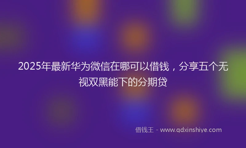 2025年最新华为微信在哪可以借钱，分享五个无视双黑能下的分期贷
