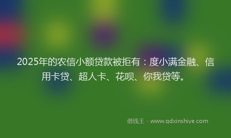 2025年的农信小额贷款被拒有：度小满金融、信用卡贷、超人卡、花呗、你我贷等。