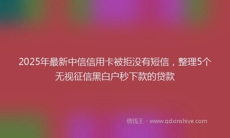 2025年最新中信信用卡被拒没有短信，整理5个无视征信黑白户秒下款的贷款