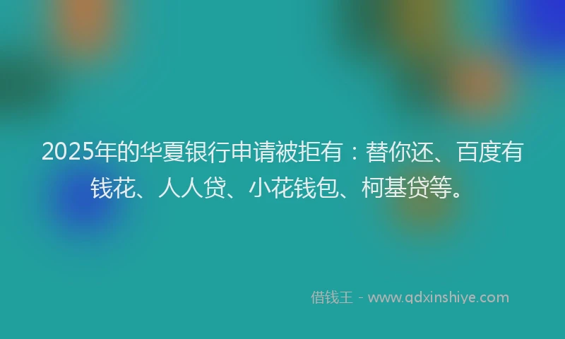 2025年的华夏银行申请被拒有：替你还、百度有钱花、人人贷、小花钱包、柯基贷等。