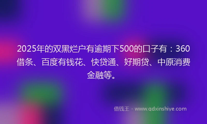 2025年的双黑烂户有逾期下500的口子有：360借条、百度有钱花、快贷通、好期贷、中原消费金融等。
