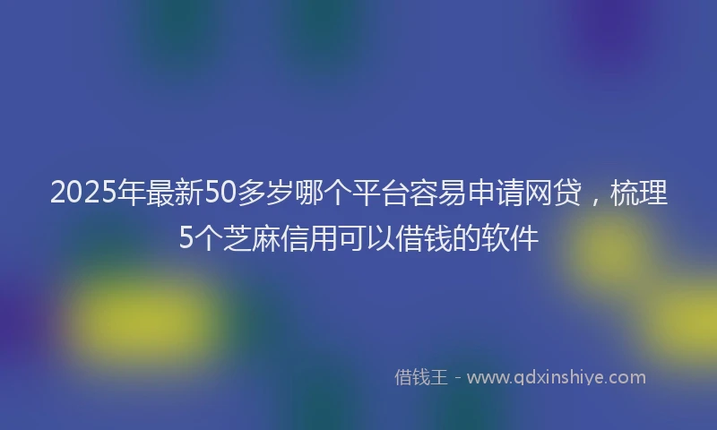 2025年最新50多岁哪个平台容易申请网贷，梳理5个芝麻信用可以借钱的软件