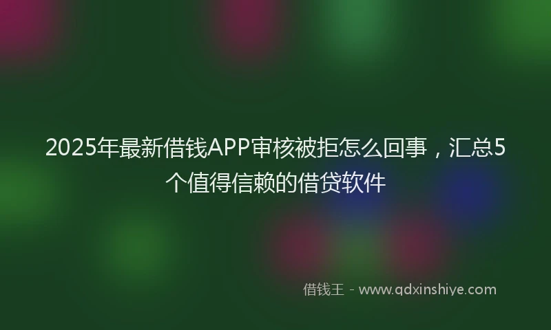 2025年最新借钱APP审核被拒怎么回事，汇总5个值得信赖的借贷软件