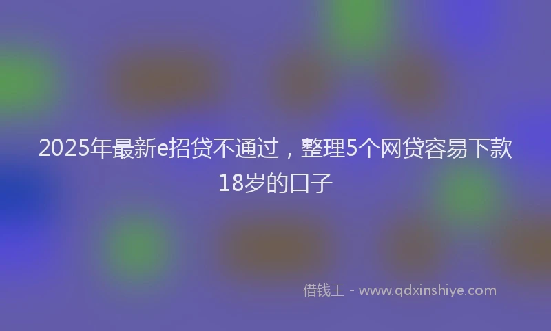 2025年最新e招贷不通过，整理5个网贷容易下款18岁的口子