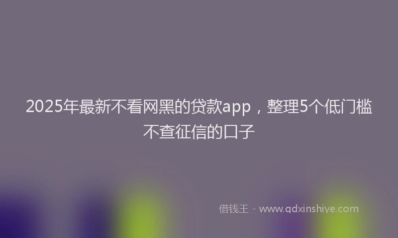 2025年最新不看网黑的贷款app，整理5个低门槛不查征信的口子