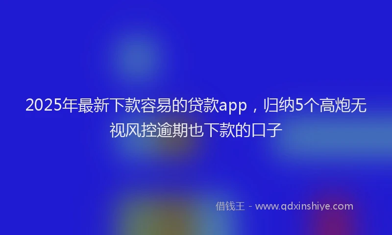 2025年最新下款容易的贷款app，归纳5个高炮无视风控逾期也下款的口子