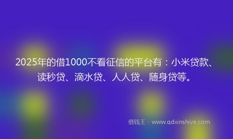 2025年的借1000不看征信的平台有：小米贷款、读秒贷、滴水贷、人人贷、随身贷等。