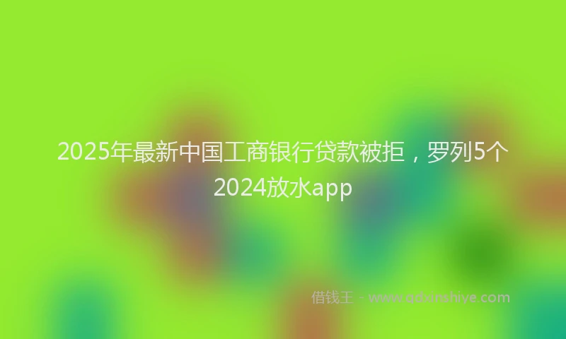 2025年最新中国工商银行贷款被拒，罗列5个2024放水app