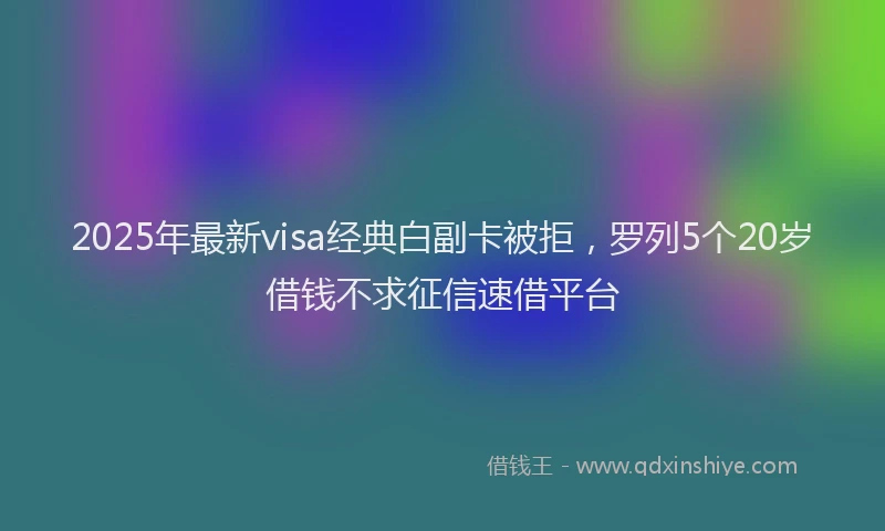 2025年最新visa经典白副卡被拒，罗列5个20岁借钱不求征信速借平台