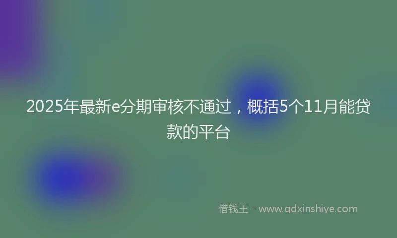 2025年最新e分期审核不通过，概括5个11月能贷款的平台