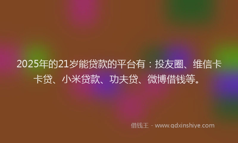 2025年的21岁能贷款的平台有：投友圈、维信卡卡贷、小米贷款、功夫贷、微博借钱等。