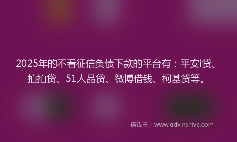 2025年的不看征信负债下款的平台有：平安i贷、拍拍贷、51人品贷、微博借钱、柯基贷等。