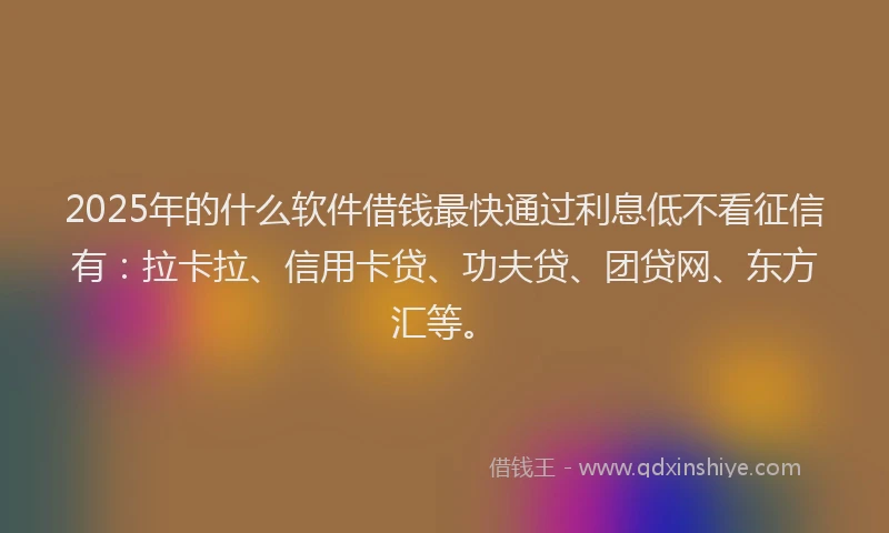 2025年的什么软件借钱最快通过利息低不看征信有：拉卡拉、信用卡贷、功夫贷、团贷网、东方汇等。
