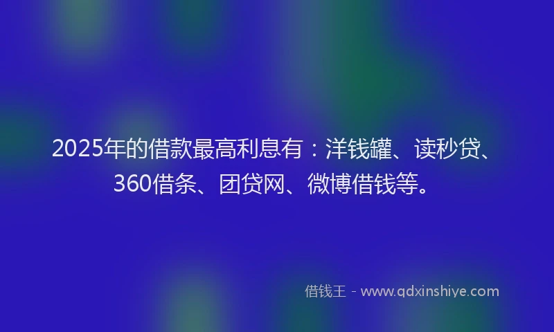 2025年的借款最高利息有：洋钱罐、读秒贷、360借条、团贷网、微博借钱等。