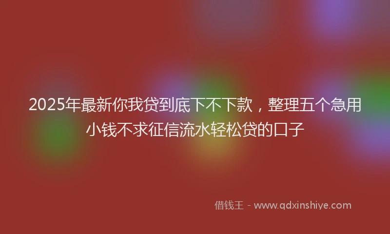 2025年最新你我贷到底下不下款，整理五个急用小钱不求征信流水轻松贷的口子
