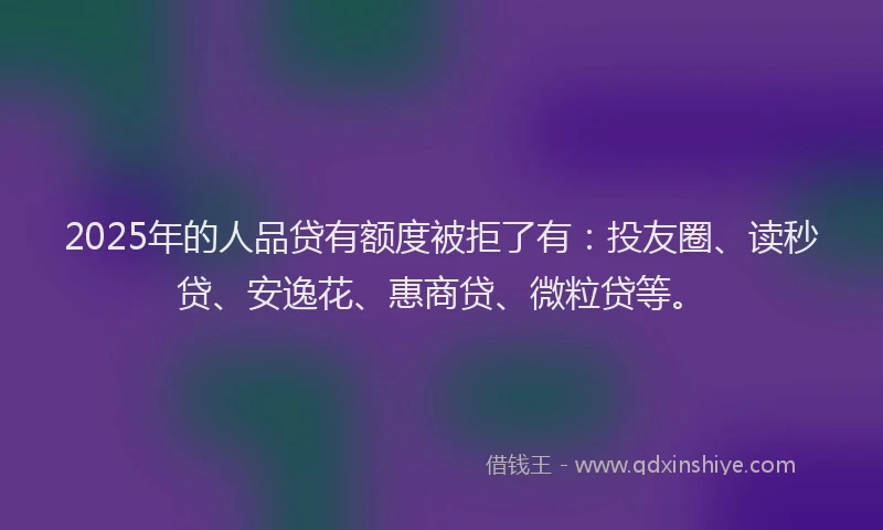 2025年的人品贷有额度被拒了有：投友圈、读秒贷、安逸花、惠商贷、微粒贷等。