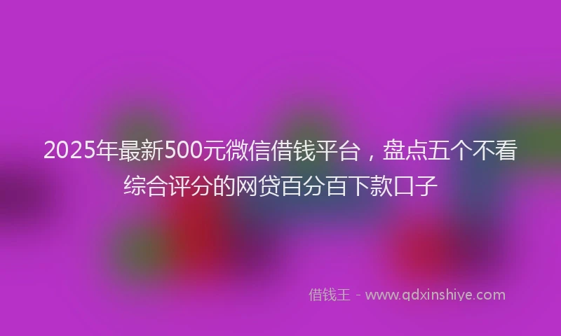 2025年最新500元微信借钱平台，盘点五个不看综合评分的网贷百分百下款口子