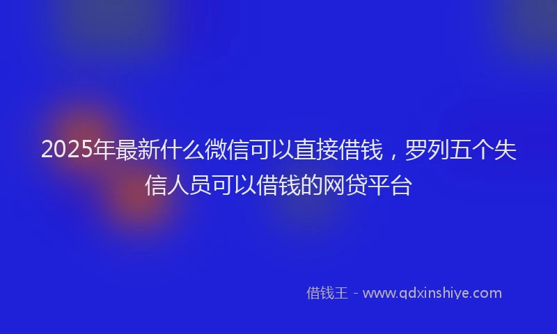 2025年最新什么微信可以直接借钱，罗列五个失信人员可以借钱的网贷平台