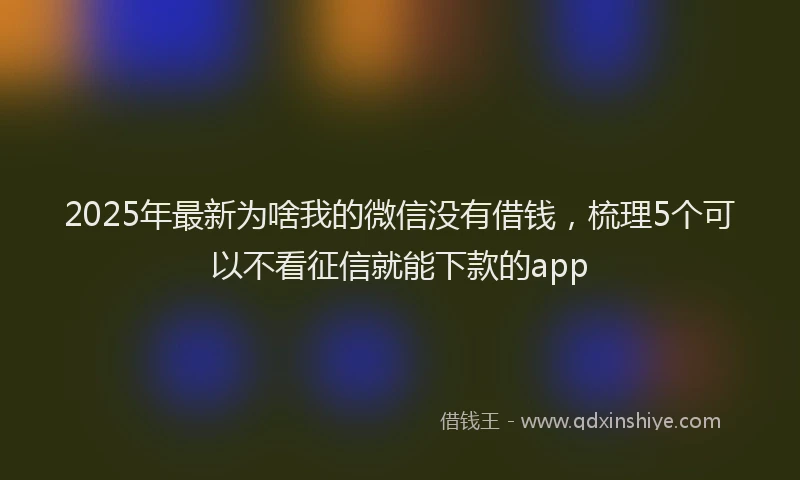 2025年最新为啥我的微信没有借钱，梳理5个可以不看征信就能下款的app