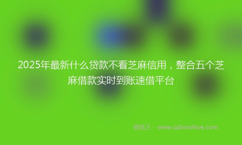 2025年最新什么贷款不看芝麻信用，整合五个芝麻借款实时到账速借平台