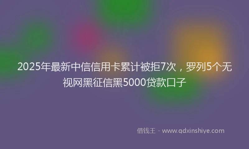 2025年最新中信信用卡累计被拒7次，罗列5个无视网黑征信黑5000贷款口子