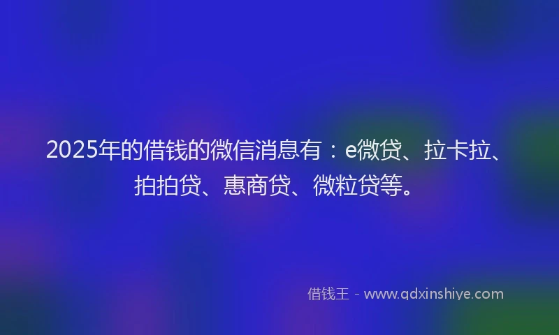 2025年的借钱的微信消息有：e微贷、拉卡拉、拍拍贷、惠商贷、微粒贷等。