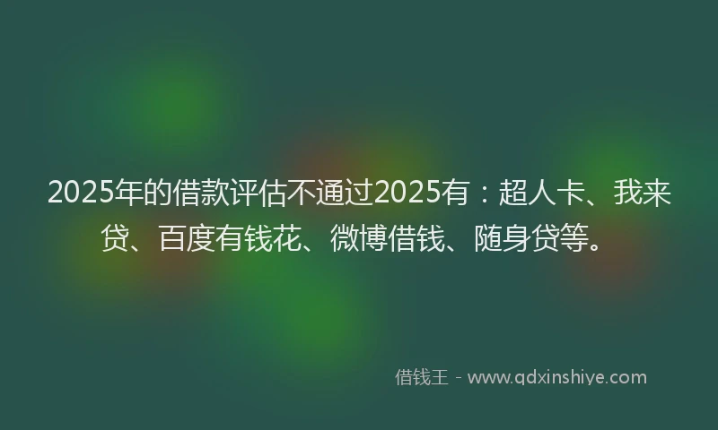 2025年的借款评估不通过2025有：超人卡、我来贷、百度有钱花、微博借钱、随身贷等。
