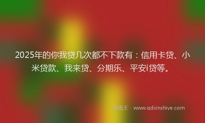 2025年的你我贷几次都不下款有：信用卡贷、小米贷款、我来贷、分期乐、平安i贷等。