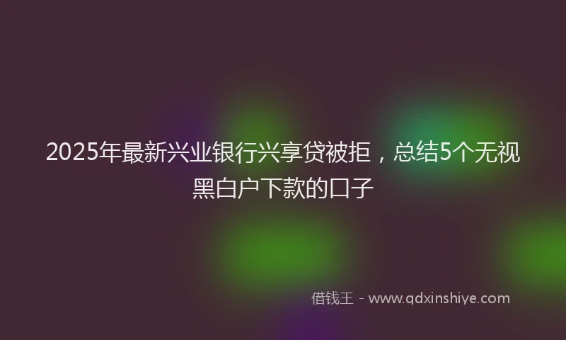 2025年最新兴业银行兴享贷被拒，总结5个无视黑白户下款的口子