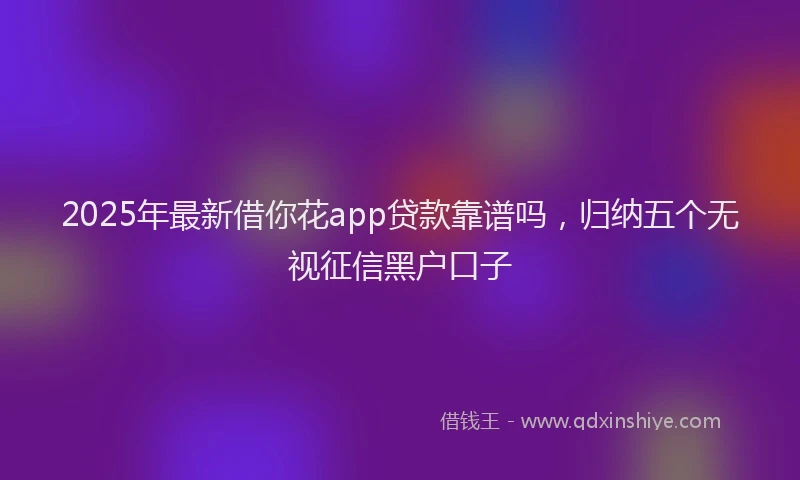2025年最新借你花app贷款靠谱吗，归纳五个无视征信黑户口子