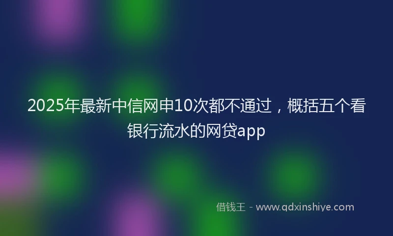 2025年最新中信网申10次都不通过，概括五个看银行流水的网贷app