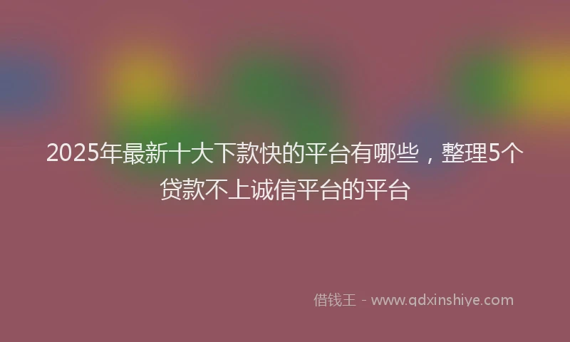 2025年最新十大下款快的平台有哪些，整理5个贷款不上诚信平台的平台