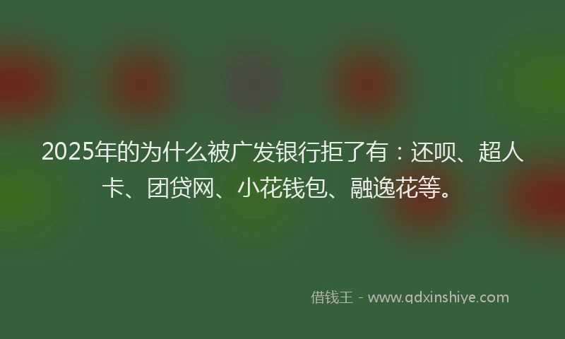 2025年的为什么被广发银行拒了有：还呗、超人卡、团贷网、小花钱包、融逸花等。