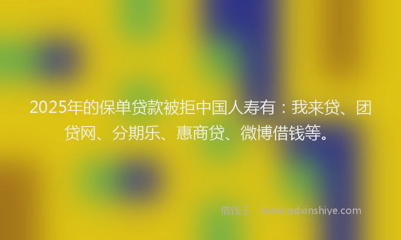 2025年的保单贷款被拒中国人寿有：我来贷、团贷网、分期乐、惠商贷、微博借钱等。