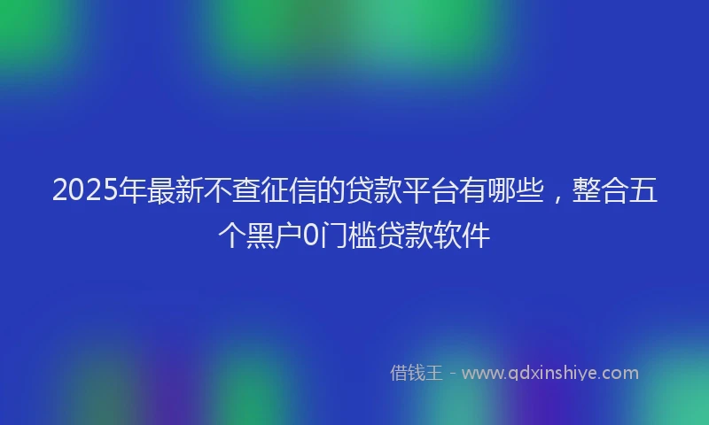 2025年最新不查征信的贷款平台有哪些，整合五个黑户0门槛贷款软件