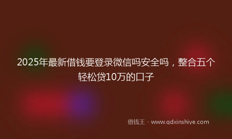 2025年最新借钱要登录微信吗安全吗，整合五个轻松贷10万的口子