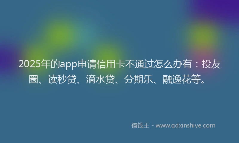 2025年的app申请信用卡不通过怎么办有：投友圈、读秒贷、滴水贷、分期乐、融逸花等。