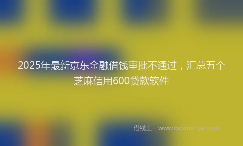 2025年最新京东金融借钱审批不通过，汇总五个芝麻信用600贷款软件