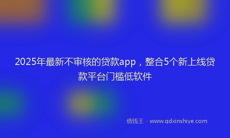 2025年最新不审核的贷款app，整合5个新上线贷款平台门槛低软件